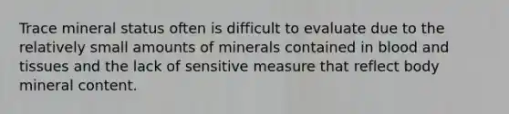 Trace mineral status often is difficult to evaluate due to the relatively small amounts of minerals contained in blood and tissues and the lack of sensitive measure that reflect body mineral content.