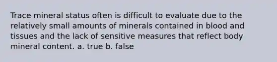 Trace mineral status often is difficult to evaluate due to the relatively small amounts of minerals contained in blood and tissues and the lack of sensitive measures that reflect body mineral content. a. true b. false