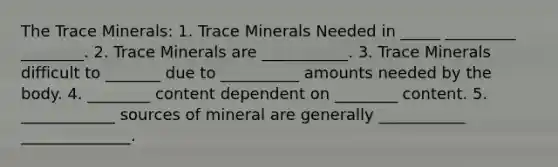 The Trace Minerals: 1. Trace Minerals Needed in _____ _________ ________. 2. Trace Minerals are ___________. 3. Trace Minerals difficult to _______ due to __________ amounts needed by the body. 4. ________ content dependent on ________ content. 5. ____________ sources of mineral are generally ___________ ______________.