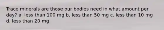 Trace minerals are those our bodies need in what amount per day? a. less than 100 mg b. less than 50 mg c. less than 10 mg d. less than 20 mg