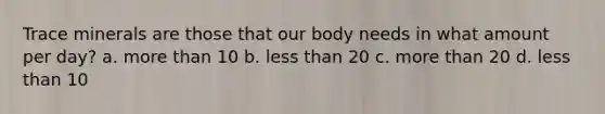 Trace minerals are those that our body needs in what amount per day? a. more than 10 b. less than 20 c. more than 20 d. less than 10