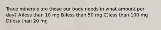 Trace minerals are those our body needs in what amount per day? A)<a href='https://www.questionai.com/knowledge/k7BtlYpAMX-less-than' class='anchor-knowledge'>less than</a> 10 mg B)less than 50 mg C)less than 100 mg D)less than 20 mg