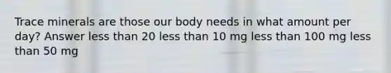 Trace minerals are those our body needs in what amount per day? Answer less than 20 less than 10 mg less than 100 mg less than 50 mg