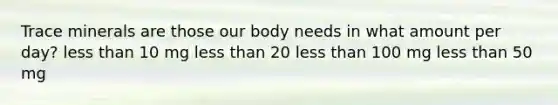 Trace minerals are those our body needs in what amount per day? less than 10 mg less than 20 less than 100 mg less than 50 mg