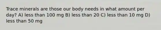 Trace minerals are those our body needs in what amount per day? A) less than 100 mg B) less than 20 C) less than 10 mg D) less than 50 mg