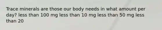 Trace minerals are those our body needs in what amount per day? less than 100 mg less than 10 mg less than 50 mg less than 20