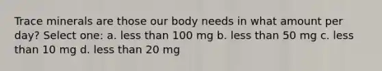 Trace minerals are those our body needs in what amount per day? Select one: a. less than 100 mg b. less than 50 mg c. less than 10 mg d. less than 20 mg