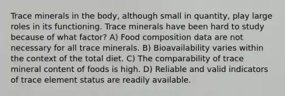 Trace minerals in the body, although small in quantity, play large roles in its functioning. Trace minerals have been hard to study because of what factor? A) Food composition data are not necessary for all trace minerals. B) Bioavailability varies within the context of the total diet. C) The comparability of trace mineral content of foods is high. D) Reliable and valid indicators of trace element status are readily available.