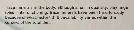 Trace minerals in the body, although small in quantity, play large roles in its functioning. Trace minerals have been hard to study because of what factor? B) Bioavailability varies within the context of the total diet.