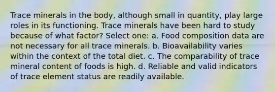 Trace minerals in the body, although small in quantity, play large roles in its functioning. Trace minerals have been hard to study because of what factor? Select one: a. Food composition data are not necessary for all trace minerals. b. Bioavailability varies within the context of the total diet. c. The comparability of trace mineral content of foods is high. d. Reliable and valid indicators of trace element status are readily available.