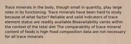 Trace minerals in the body, though small in quantity, play large roles in its functioning. Trace minerals have been hard to study because of what factor? Reliable and valid indicators of trace element status are readily available Bioavailability varies within the context of the total diet The comparability of trace mineral content of foods is high Food composition data are not necessary for all trace minerals