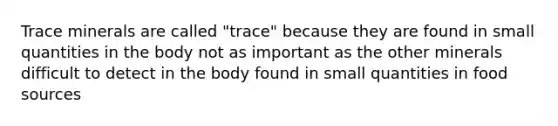 Trace minerals are called "trace" because they are found in small quantities in the body not as important as the other minerals difficult to detect in the body found in small quantities in food sources