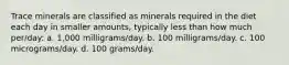 Trace minerals are classified as minerals required in the diet each day in smaller amounts, typically less than how much per/day: a. 1,000 milligrams/day. b. 100 milligrams/day. c. 100 micrograms/day. d. 100 grams/day.