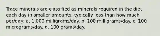 Trace minerals are classified as minerals required in the diet each day in smaller amounts, typically less than how much per/day: a. 1,000 milligrams/day. b. 100 milligrams/day. c. 100 micrograms/day. d. 100 grams/day.