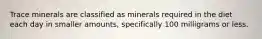 Trace minerals are classified as minerals required in the diet each day in smaller amounts, specifically 100 milligrams or less.