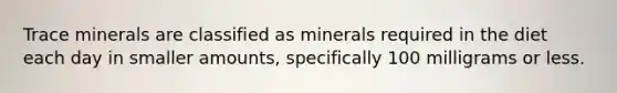 Trace minerals are classified as minerals required in the diet each day in smaller amounts, specifically 100 milligrams or less.