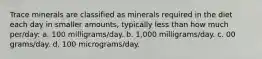 Trace minerals are classified as minerals required in the diet each day in smaller amounts, typically less than how much per/day: a. 100 milligrams/day. b. 1,000 milligrams/day. c. 00 grams/day. d. 100 micrograms/day.