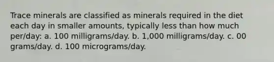 Trace minerals are classified as minerals required in the diet each day in smaller amounts, typically less than how much per/day: a. 100 milligrams/day. b. 1,000 milligrams/day. c. 00 grams/day. d. 100 micrograms/day.