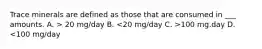 Trace minerals are defined as those that are consumed in ___ amounts. A. > 20 mg/day B. 100 mg.day D. <100 mg/day