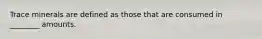Trace minerals are defined as those that are consumed in ________ amounts.