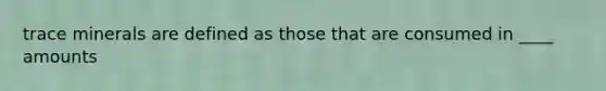trace minerals are defined as those that are consumed in ____ amounts