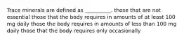 Trace minerals are defined as __________. those that are not essential those that the body requires in amounts of at least 100 mg daily those the body requires in amounts of less than 100 mg daily those that the body requires only occasionally
