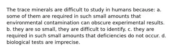 The trace minerals are difficult to study in humans because: a. some of them are required in such small amounts that environmental contamination can obscure experimental results. b. they are so small, they are difficult to identify. c. they are required in such small amounts that deficiencies do not occur. d. biological tests are imprecise.