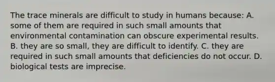 The trace minerals are difficult to study in humans because: A. some of them are required in such small amounts that environmental contamination can obscure experimental results. B. they are so small, they are difficult to identify. C. they are required in such small amounts that deficiencies do not occur. D. biological tests are imprecise.