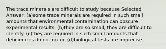 The trace minerals are difficult to study because Selected Answer: (a)some trace minerals are required in such small amounts that environmental contamination can obscure experimental results. (b)they are so small, they are difficult to identify. (c)they are required in such small amounts that deficiencies do not occur. (d)biological tests are imprecise.