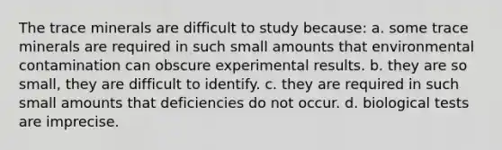 The trace minerals are difficult to study because: a. some trace minerals are required in such small amounts that environmental contamination can obscure experimental results. b. they are so small, they are difficult to identify. c. they are required in such small amounts that deficiencies do not occur. d. biological tests are imprecise.