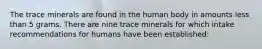 The trace minerals are found in the human body in amounts less than 5 grams. There are nine trace minerals for which intake recommendations for humans have been established: