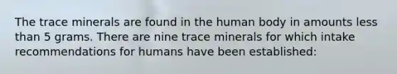 The trace minerals are found in the human body in amounts less than 5 grams. There are nine trace minerals for which intake recommendations for humans have been established: