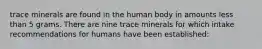 trace minerals are found in the human body in amounts less than 5 grams. There are nine trace minerals for which intake recommendations for humans have been established: