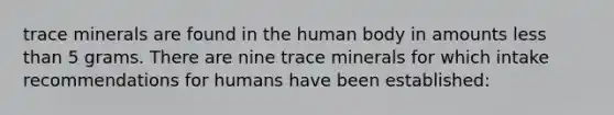 trace minerals are found in the human body in amounts less than 5 grams. There are nine trace minerals for which intake recommendations for humans have been established: