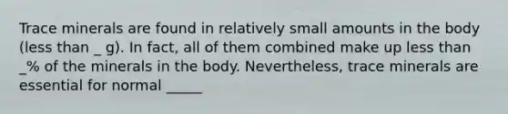 Trace minerals are found in relatively small amounts in the body (less than _ g). In fact, all of them combined make up less than _% of the minerals in the body. Nevertheless, trace minerals are essential for normal _____