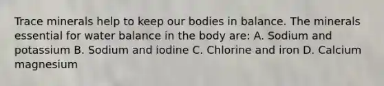 Trace minerals help to keep our bodies in balance. The minerals essential for water balance in the body are: A. Sodium and potassium B. Sodium and iodine C. Chlorine and iron D. Calcium magnesium