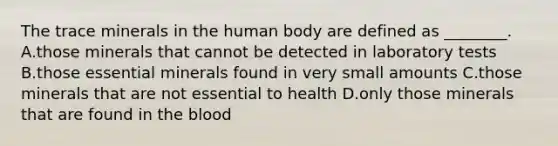 The trace minerals in the human body are defined as ________. A.those minerals that cannot be detected in laboratory tests B.those essential minerals found in very small amounts C.those minerals that are not essential to health D.only those minerals that are found in the blood