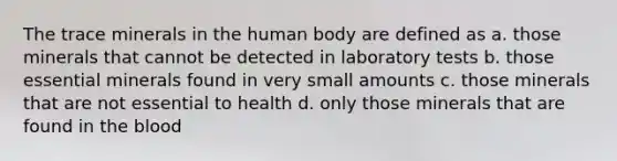 The trace minerals in the human body are defined as a. those minerals that cannot be detected in laboratory tests b. those essential minerals found in very small amounts c. those minerals that are not essential to health d. only those minerals that are found in the blood