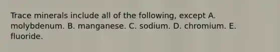 Trace minerals include all of the following, except A. molybdenum. B. manganese. C. sodium. D. chromium. E. fluoride.