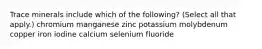 Trace minerals include which of the following? (Select all that apply.) chromium manganese zinc potassium molybdenum copper iron iodine calcium selenium fluoride