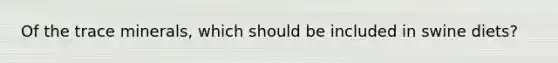 Of the trace minerals, which should be included in swine diets?