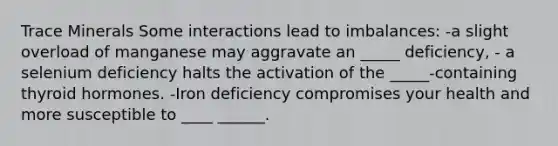 Trace Minerals Some interactions lead to imbalances: -a slight overload of manganese may aggravate an _____ deficiency, - a selenium deficiency halts the activation of the _____-containing thyroid hormones. -Iron deficiency compromises your health and more susceptible to ____ ______.