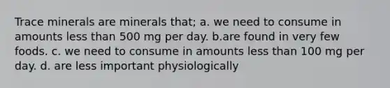 Trace minerals are minerals that; a. we need to consume in amounts less than 500 mg per day. b.are found in very few foods. c. we need to consume in amounts less than 100 mg per day. d. are less important physiologically