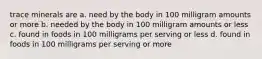 trace minerals are a. need by the body in 100 milligram amounts or more b. needed by the body in 100 milligram amounts or less c. found in foods in 100 milligrams per serving or less d. found in foods in 100 milligrams per serving or more