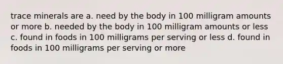 trace minerals are a. need by the body in 100 milligram amounts or more b. needed by the body in 100 milligram amounts or less c. found in foods in 100 milligrams per serving or less d. found in foods in 100 milligrams per serving or more