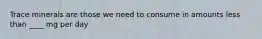 Trace minerals are those we need to consume in amounts less than ____ mg per day