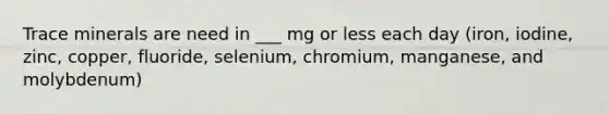 Trace minerals are need in ___ mg or less each day (iron, iodine, zinc, copper, fluoride, selenium, chromium, manganese, and molybdenum)