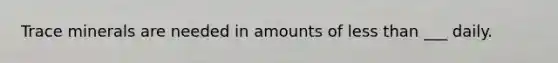 Trace minerals are needed in amounts of less than ___ daily.
