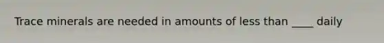 Trace minerals are needed in amounts of less than ____ daily