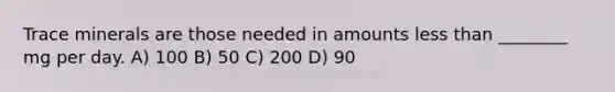 Trace minerals are those needed in amounts less than ________ mg per day. A) 100 B) 50 C) 200 D) 90